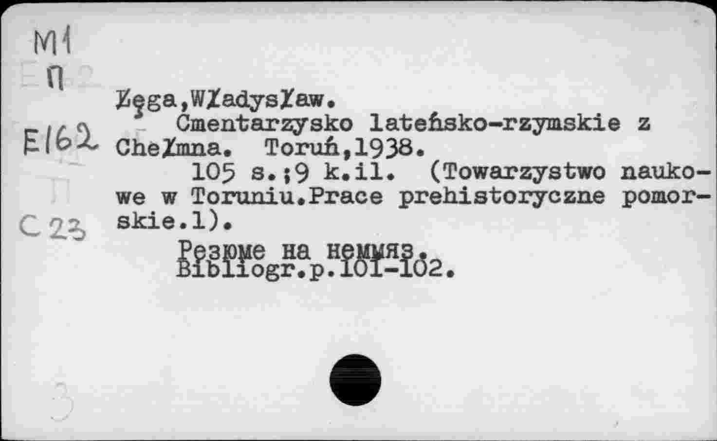 ﻿Ml
п
£ega,Wladyslaw.
.,л Cmentarzysko lateüsko-rzymskie z pJbZ, CheXmna. Torufi,1938.
105 s.;9 k.il. (Towarzystwo nauko-we w Toruniu.Prace prehistoryczne pomor-skie.l).
Й№?р?ЖЇ62.